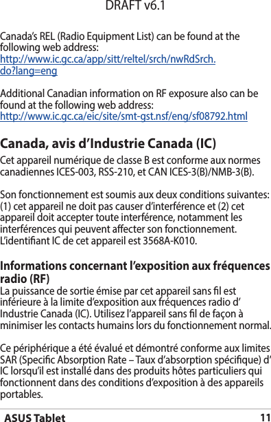 ASUS Tablet11DRAFT v6.1Canada, avis d’Industrie Canada (IC)Cet appareil numérique de classe B est conforme aux normes canadiennesICES-003,RSS-210,etCANICES-3(B)/NMB-3(B).Son fonctionnement est soumis aux deux conditions suivantes: (1) cet appareil ne doit pas causer d’interférence et (2) cet appareil doit accepter toute interférence, notamment les interférences qui peuvent aecter son fonctionnement. L’identiantICdecetappareilest3568A-K010.Informations concernant l’exposition aux fréquences radio (RF)La puissance de sortie émise par cet appareil sans l est inférieure à la limite d’exposition aux fréquences radio d’IndustrieCanada(IC).Utilisezl’appareilsansldefaçonàminimiser les contacts humains lors du fonctionnement normal.Ce périphérique a été évalué et démontré conforme aux limites SAR (Specic Absorption Rate – Taux d’absorption spécique) d’IClorsqu’ilestinstallédansdesproduitshôtesparticuliersquifonctionnent dans des conditions d’exposition à des appareils portables.Canada’s REL (Radio Equipment List) can be found at the following web address: http://www.ic.gc.ca/app/sitt/reltel/srch/nwRdSrch.do?lang=eng Additional Canadian information on RF exposure also can be found at the following web address: http://www.ic.gc.ca/eic/site/smt-gst.nsf/eng/sf08792.html