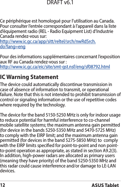 ASUS Tablet12DRAFT v6.1Ce périphérique est homologué pour l’utilisation au Canada. Pour consulter l’entrée correspondant à l’appareil dans la liste d’équipementradio(REL-RadioEquipmentList)d’IndustrieCanada rendez-vous sur:http://www.ic.gc.ca/app/sitt/reltel/srch/nwRdSrch.do?lang=engPour des informations supplémentaires concernant l’exposition aux RF au Canada rendez-vous sur :http://www.ic.gc.ca/eic/site/smt-gst.nsf/eng/sf08792.htmlIC Warning StatementThe device could automatically discontinue transmission in case of absence of information to transmit, or operational failure. Note that this is not intended to prohibit transmission of control or signaling information or the use of repetitive codes where required by the technology.The device for the band 5150-5250 MHz is only for indoor usage to reduce potential for harmful interference to co-channel mobile satellite systems; the maximum antenna gain permitted (for device in the bands 5250-5350 MHz and 5470-5725 MHz) tocomplywiththeEIRPlimit;andthemaximumantennagainpermitted (for devices in the band 5275-5850 MHz) to  comply withtheEIRPlimitsspeciedforpoint-to-pointandnonpoint-to-point operation as appropriate, as stated in section A9.2(3). Inaddition,high-powerradarsareallocatedasprimaryusers(meaning they have priority) of the band 5250-5350 MHz and this radar could cause interference and/or damage to LE-LAN devices.