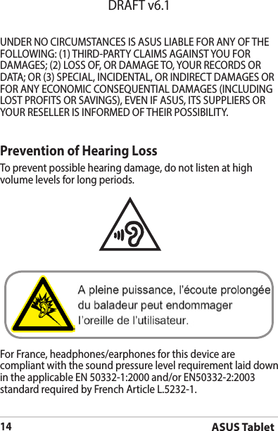 ASUS Tablet14DRAFT v6.1Prevention of Hearing LossTo prevent possible hearing damage, do not listen at high volume levels for long periods. For France, headphones/earphones for this device are compliant with the sound pressure level requirement laid down in the applicable EN 50332-1:2000 and/or EN50332-2:2003 standard required by French Article L.5232-1.UNDERNOCIRCUMSTANCESISASUSLIABLEFORANYOFTHEFOLLOWING:(1)THIRD-PARTYCLAIMSAGAINSTYOUFORDAMAGES; (2) LOSS OF, OR DAMAGE TO, YOUR RECORDS OR DATA;OR(3)SPECIAL,INCIDENTAL,ORINDIRECTDAMAGESORFORANYECONOMICCONSEQUENTIALDAMAGES(INCLUDINGLOSTPROFITSORSAVINGS),EVENIFASUS,ITSSUPPLIERSORYOURRESELLERISINFORMEDOFTHEIRPOSSIBILITY.
