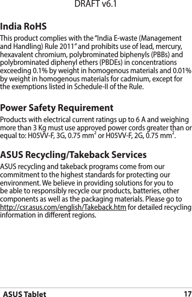 ASUS Tablet17DRAFT v6.1ASUS Recycling/Takeback ServicesASUS recycling and takeback programs come from our commitment to the highest standards for protecting our environment. We believe in providing solutions for you to be able to responsibly recycle our products, batteries, other components as well as the packaging materials. Please go to http://csr.asus.com/english/Takeback.htm for detailed recycling information in dierent regions.Power Safety RequirementProducts with electrical current ratings up to 6 A and weighing more than 3 Kg must use approved power cords greater than or equal to: H05VV-F, 3G, 0.75 mm2 or H05VV-F, 2G, 0.75 mm2.India RoHSThisproductcomplieswiththe“IndiaE-waste(ManagementandHandling)Rule2011”andprohibitsuseoflead,mercury,hexavalent chromium, polybrominated biphenyls (PBBs) and polybrominated diphenyl ethers (PBDEs) in concentrations exceeding 0.1% by weight in homogenous materials and 0.01% by weight in homogenous materials for cadmium, except for theexemptionslistedinSchedule-IIoftheRule.
