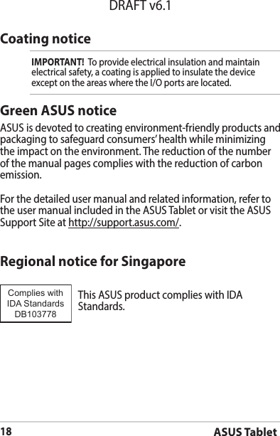 ASUS Tablet18DRAFT v6.1Coating noticeIMPORTANT!  To provide electrical insulation and maintain electrical safety, a coating is applied to insulate the device exceptontheareaswheretheI/Oportsarelocated.Green ASUS noticeASUS is devoted to creating environment-friendly products and packaging to safeguard consumers’ health while minimizing the impact on the environment. The reduction of the number of the manual pages complies with the reduction of carbon emission.For the detailed user manual and related information, refer to the user manual included in the ASUS Tablet or visit the ASUS Support Site at http://support.asus.com/.Regional notice for SingaporeThisASUSproductcomplieswithIDAStandards.Complies with IDA StandardsDB103778 