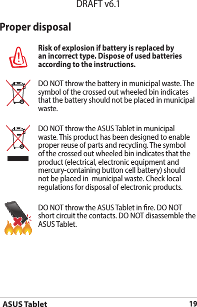 ASUS Tablet19DRAFT v6.1Proper disposalRisk of explosion if battery is replaced by an incorrect type. Dispose of used batteries according to the instructions.DO NOT throw the battery in municipal waste. The symbol of the crossed out wheeled bin indicates that the battery should not be placed in municipal waste.DO NOT throw the ASUS Tablet in municipal waste. This product has been designed to enable proper reuse of parts and recycling. The symbol of the crossed out wheeled bin indicates that the product (electrical, electronic equipment and mercury-containing button cell battery) should not be placed in  municipal waste. Check local regulations for disposal of electronic products.DO NOT throw the ASUS Tablet in re. DO NOT short circuit the contacts. DO NOT disassemble the ASUS Tablet.