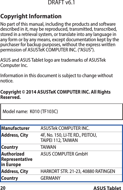 Model name:  K010 (TF103C)ASUS Tablet20DRAFT v6.1Copyright InformationNo part of this manual, including the products and software described in it, may be reproduced, transmitted, transcribed, stored in a retrieval system, or translate into any language in any form or by any means, except documentation kept by the purchaser for backup purposes, without the express written permissionofASUSTeKCOMPUTERINC.(“ASUS”).ASUS and ASUS Tablet logo are trademarks of ASUSTek ComputerInc.Informationinthisdocumentissubjecttochangewithoutnotice.Copyright © 2014 ASUSTeK COMPUTER INC. All Rights Reserved.Manufacturer ASUSTekCOMPUTERINC.Address, City 4F,No.150,LI-TERD.,PEITOU,TAIPEI112,TAIWANCountry TAIWANAuthorized Representative  in EuropeASUS COMPUTER GmbHAddress, City HARKORTSTR.21-23,40880RATINGENCountry GERMANY