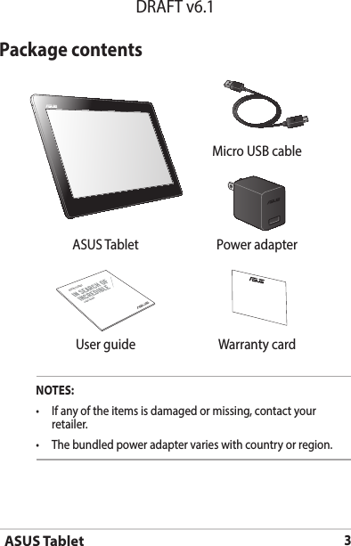 ASUS Tablet3DRAFT v6.1Package contentsNOTES:• Ifanyoftheitemsisdamagedormissing,contactyourretailer.• Thebundledpoweradaptervarieswithcountryorregion. Micro USB cableASUS Tablet Power adapterASUS TabletUSER GUIDE User guide Warranty card