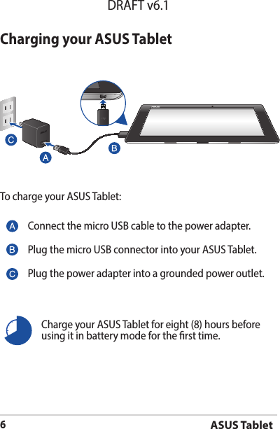 ASUS Tablet6DRAFT v6.1Charging your ASUS TabletTo charge your ASUS Tablet:Charge your ASUS Tablet for eight (8) hours before using it in battery mode for the rst time.Connect the micro USB cable to the power adapter.Plug the micro USB connector into your ASUS Tablet.Plug the power adapter into a grounded power outlet.