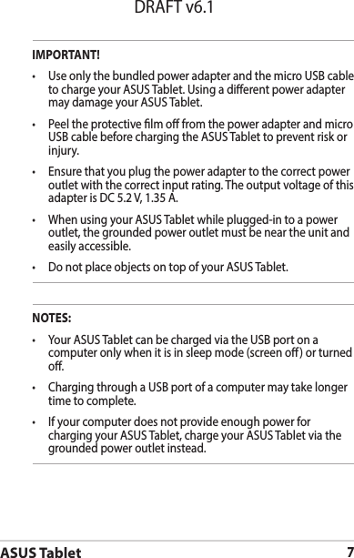 ASUS Tablet7DRAFT v6.1IMPORTANT!• UseonlythebundledpoweradapterandthemicroUSBcableto charge your ASUS Tablet. Using a dierent power adapter may damage your ASUS Tablet.• PeeltheprotectivelmofromthepoweradapterandmicroUSB cable before charging the ASUS Tablet to prevent risk or injury. • Ensurethatyouplugthepoweradaptertothecorrectpoweroutlet with the correct input rating. The output voltage of this adapter is DC 5.2 V, 1.35 A.• WhenusingyourASUSTabletwhileplugged-intoapoweroutlet, the grounded power outlet must be near the unit and easily accessible.• DonotplaceobjectsontopofyourASUSTablet.NOTES:• YourASUSTabletcanbechargedviatheUSBportonacomputer only when it is in sleep mode (screen o) or turned o.• ChargingthroughaUSBportofacomputermaytakelongertime to complete.• Ifyourcomputerdoesnotprovideenoughpowerforcharging your ASUS Tablet, charge your ASUS Tablet via the grounded power outlet instead.