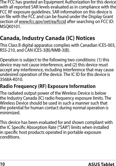 ASUS Tablet10The FCC has granted an Equipment Authorization for this device with all reported SAR levels evaluated as in compliance with the FCC RF exposure guidelines. SAR information on this device is on le with the FCC and can be found under the Display Grant section of www.fcc.gov/oet/ea/fccidMSQK0101.Canada, Industry Canada (IC) Notices Operation is subject to the following two conditions: (1) this device may not cause interference, and (2) this device must accept any interference, including interference that may cause 3568A-K010.Radio Frequency (RF) Exposure Information The radiated output power of the Wireless Device is below Wireless Device should be used in such a manner such that the potential for human contact during normal operation is minimized. This device has been evaluated for and shown compliant with in specic host products operated in portable exposure conditions.