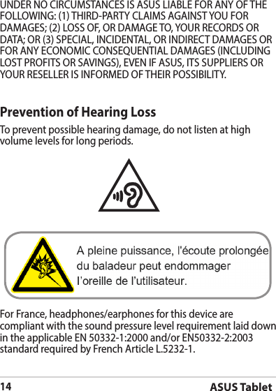 ASUS Tablet14Prevention of Hearing LossTo prevent possible hearing damage, do not listen at high volume levels for long periods. For France, headphones/earphones for this device are compliant with the sound pressure level requirement laid down in the applicable EN 50332-1:2000 and/or EN50332-2:2003 standard required by French Article L.5232-1.DAMAGES; (2) LOSS OF, OR DAMAGE TO, YOUR RECORDS OR 