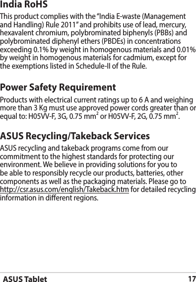 ASUS Tablet17ASUS Recycling/Takeback ServicesASUS recycling and takeback programs come from our commitment to the highest standards for protecting our environment. We believe in providing solutions for you to be able to responsibly recycle our products, batteries, other components as well as the packaging materials. Please go to http://csr.asus.com/english/Takeback.htm for detailed recycling information in dierent regions.Power Safety RequirementProducts with electrical current ratings up to 6 A and weighing more than 3 Kg must use approved power cords greater than or equal to: H05VV-F, 3G, 0.75 mm2 or H05VV-F, 2G, 0.75 mm2.India RoHShexavalent chromium, polybrominated biphenyls (PBBs) and polybrominated diphenyl ethers (PBDEs) in concentrations exceeding 0.1% by weight in homogenous materials and 0.01% by weight in homogenous materials for cadmium, except for 