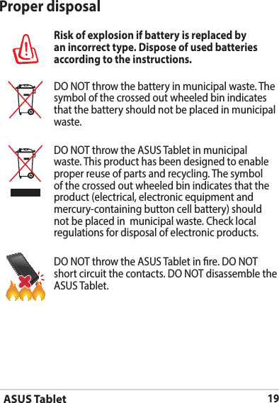 ASUS Tablet19Proper disposalRisk of explosion if battery is replaced by an incorrect type. Dispose of used batteries according to the instructions.DO NOT throw the battery in municipal waste. The symbol of the crossed out wheeled bin indicates that the battery should not be placed in municipal waste.DO NOT throw the ASUS Tablet in municipal waste. This product has been designed to enable proper reuse of parts and recycling. The symbol of the crossed out wheeled bin indicates that the product (electrical, electronic equipment and mercury-containing button cell battery) should not be placed in  municipal waste. Check local regulations for disposal of electronic products.DO NOT throw the ASUS Tablet in re. DO NOT short circuit the contacts. DO NOT disassemble the ASUS Tablet.