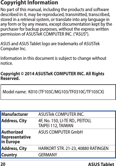 Model name:  K010 (TF103C/MG103/TF0310C/TF103CX)ASUS Tablet20Copyright InformationNo part of this manual, including the products and software described in it, may be reproduced, transmitted, transcribed, stored in a retrieval system, or translate into any language in any form or by any means, except documentation kept by the purchaser for backup purposes, without the express written ASUS and ASUS Tablet logo are trademarks of ASUSTek notice.Copyright © 2014 ASUSTeK COMPUTER INC. All Rights Reserved.Manufacturer Address, City Authorized Representative  in EuropeASUS COMPUTER GmbHAddress, City Country GERMANY