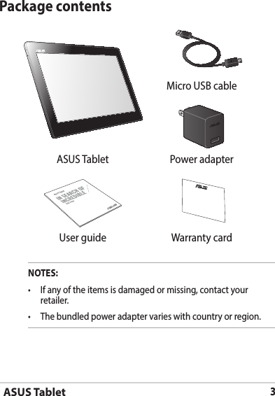 ASUS Tablet3Package contentsNOTES: retailer.  Micro USB cableASUS Tablet Power adapterASUS TabletUSER GUIDE User guide Warranty card