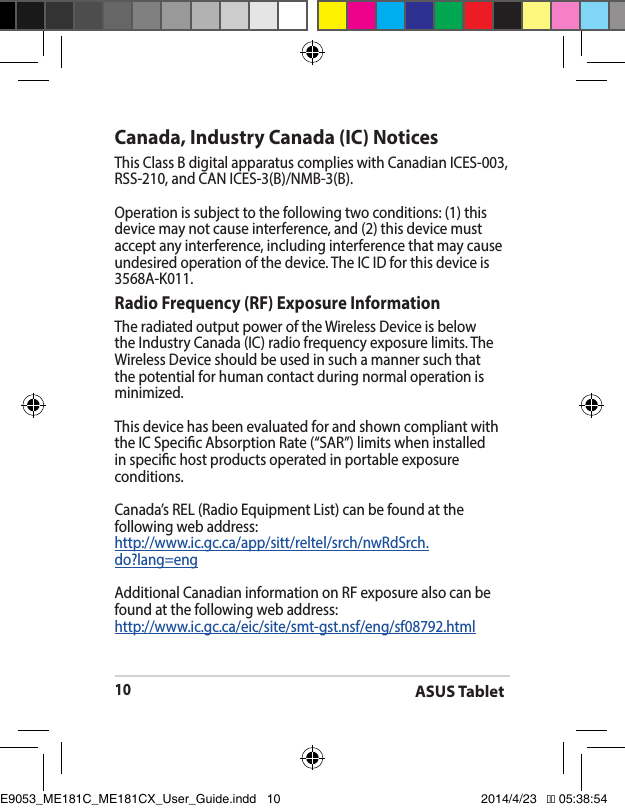ASUS Tablet10Canada, Industry Canada (IC) Notices ThisClassBdigitalapparatuscomplieswithCanadianICES-003,RSS-210,andCANICES-3(B)/NMB-3(B).Operation is subject to the following two conditions: (1) this device may not cause interference, and (2) this device must accept any interference, including interference that may cause undesiredoperationofthedevice.TheICIDforthisdeviceis3568A-K011.Radio Frequency (RF) Exposure Information TheradiatedoutputpoweroftheWirelessDeviceisbelowtheIndustryCanada(IC)radiofrequencyexposurelimits.TheWirelessDeviceshouldbeusedinsuchamannersuchthatthe potential for human contact during normal operation is minimized. This device has been evaluated for and shown compliant with theICSpecicAbsorptionRate(“SAR”)limitswheninstalledin specic host products operated in portable exposure conditions.Canada’s REL (Radio Equipment List) can be found at the following web address: http://www.ic.gc.ca/app/sitt/reltel/srch/nwRdSrch.do?lang=engAdditional Canadian information on RF exposure also can be found at the following web address: http://www.ic.gc.ca/eic/site/smt-gst.nsf/eng/sf08792.htmlE9053_ME181C_ME181CX_User_Guide.indd   10 2014/4/23   �� 05:38:54