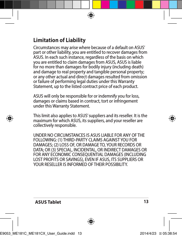 ASUS Tablet13Limitation of LiabilityCircumstances may arise where because of a default on ASUS’ part or other liability, you are entitled to recover damages from ASUS.Ineachsuchinstance,regardlessofthebasisonwhichyou are entitled to claim damages from ASUS, ASUS is liable for no more than damages for bodily injury (including death) and damage to real property and tangible personal property; or any other actual and direct damages resulted from omission orfailureofperforminglegaldutiesunderthisWarrantyStatement, up to the listed contract price of each product.ASUS will only be responsible for or indemnify you for loss, damages or claims based in contract, tort or infringement underthisWarrantyStatement.ThislimitalsoappliestoASUS’suppliersanditsreseller.Itisthemaximum for which ASUS, its suppliers, and your reseller are collectively responsible.UNDERNOCIRCUMSTANCESISASUSLIABLEFORANYOFTHEFOLLOWING:(1)THIRD-PARTYCLAIMSAGAINSTYOUFORDAMAGES; (2) LOSS OF, OR DAMAGE TO, YOUR RECORDS OR DATA;OR(3)SPECIAL,INCIDENTAL,ORINDIRECTDAMAGESORFORANYECONOMICCONSEQUENTIALDAMAGES(INCLUDINGLOSTPROFITSORSAVINGS),EVENIFASUS,ITSSUPPLIERSORYOURRESELLERISINFORMEDOFTHEIRPOSSIBILITY.E9053_ME181C_ME181CX_User_Guide.indd   13 2014/4/23   �� 05:38:54