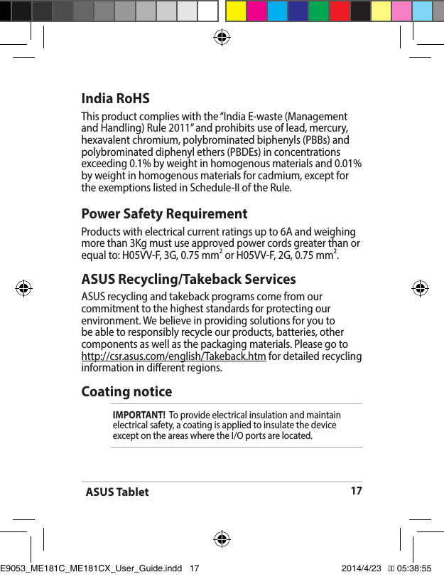 ASUS Tablet17India RoHSThisproductcomplieswiththe“IndiaE-waste(ManagementandHandling)Rule2011”andprohibitsuseoflead,mercury,hexavalent chromium, polybrominated biphenyls (PBBs) and polybrominated diphenyl ethers (PBDEs) in concentrations exceeding 0.1% by weight in homogenous materials and 0.01% by weight in homogenous materials for cadmium, except for theexemptionslistedinSchedule-IIoftheRule.ASUS Recycling/Takeback ServicesASUS recycling and takeback programs come from our commitment to the highest standards for protecting our environment.Webelieveinprovidingsolutionsforyoutobe able to responsibly recycle our products, batteries, other components as well as the packaging materials. Please go to http://csr.asus.com/english/Takeback.htm for detailed recycling information in dierent regions.Power Safety RequirementProducts with electrical current ratings up to 6A and weighing more than 3Kg must use approved power cords greater than or equal to: H05VV-F, 3G, 0.75 mm2 or H05VV-F, 2G, 0.75 mm2.Coating noticeIMPORTANT!  To provide electrical insulation and maintain electrical safety, a coating is applied to insulate the device exceptontheareaswheretheI/Oportsarelocated.E9053_ME181C_ME181CX_User_Guide.indd   17 2014/4/23   �� 05:38:55