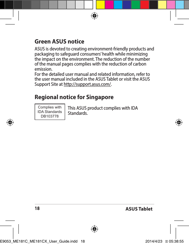 ASUS Tablet18Green ASUS noticeASUS is devoted to creating environment-friendly products and packaging to safeguard consumers’ health while minimizing the impact on the environment. The reduction of the number of the manual pages complies with the reduction of carbon emission.For the detailed user manual and related information, refer to the user manual included in the ASUS Tablet or visit the ASUS Support Site at http://support.asus.com/.Regional notice for SingaporeThisASUSproductcomplieswithIDAStandards.Complies with IDA StandardsDB103778 E9053_ME181C_ME181CX_User_Guide.indd   18 2014/4/23   �� 05:38:55