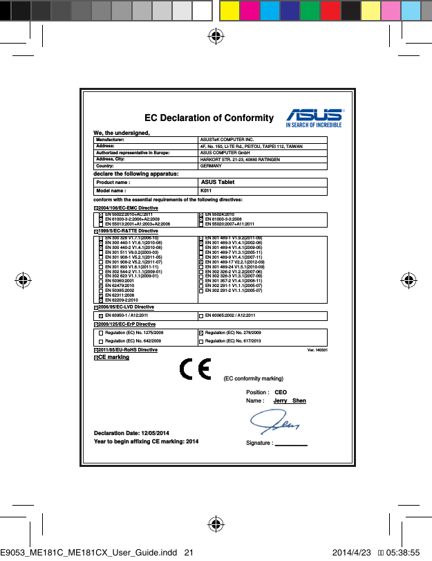 EC Declaration of Conformity  We, the undersigned, Manufacturer:  ASUSTeK COMPUTER INC. Address:  4F, No. 150, LI-TE Rd., PEITOU, TAIPEI 112, TAIWAN   Authorized representative in Europe:  ASUS COMPUTER GmbH Address, City:  HARKORT STR. 21-23, 40880 RATINGEN Country:  GERMANY declare the following apparatus: Product name : ASUS Tablet Model name :  K011 conform with the essential requirements of the following directives: 2004/108/EC-EMC Directive   EN 55022:2010+AC:2011   EN 61000-3-2:2006+A2:2009   EN 55013:2001+A1:2003+A2:2006   EN 55024:2010   EN 61000-3-3:2008   EN 55020:2007+A11:2011 1999/5/EC-R&amp;TTE Directive   EN 300 328 V1.7.1(2006-10)   EN 300 440-1 V1.6.1(2010-08)   EN 300 440-2 V1.4.1(2010-08)   EN 301 511 V9.0.2(2003-03)   EN 301 908-1 V5.2.1(2011-05)   EN 301 908-2 V5.2.1(2011-07)   EN 301 893 V1.6.1(2011-11)   EN 302 544-2 V1.1.1(2009-01)   EN 302 623 V1.1.1(2009-01)   EN 50360:2001   EN 62479:2010   EN 50385:2002   EN 62311:2008   EN 62209-2:2010   EN 301 489-1 V1.9.2(2011-09)   EN 301 489-3 V1.4.1(2002-08)   EN 301 489-4 V1.4.1(2009-05)   EN 301 489-7 V1.3.1(2005-11)   EN 301 489-9 V1.4.1(2007-11)   EN 301 489-17 V2.2.1(2012-09)   EN 301 489-24 V1.5.1(2010-09)   EN 302 326-2 V1.2.2(2007-06)   EN 302 326-3 V1.3.1(2007-09)   EN 301 357-2 V1.4.1(2008-11)   EN 302 291-1 V1.1.1(2005-07)   EN 302 291-2 V1.1.1(2005-07)  2006/95/EC-LVD Directive  EN 60950-1 / A12:2011    EN 60065:2002 / A12:2011 2009/125/EC-ErP Directive   Regulation (EC) No. 1275/2008   Regulation (EC) No. 642/2009   Regulation (EC) No. 278/2009   Regulation (EC) No. 617/2013 2011/65/EU-RoHS Directive                                                                                 Ver. 140331 CE marking               Declaration Date: 12/05/2014 Year to begin affixing CE marking: 2014 Position :    CEO     Name :   Jerry    Shen  Signature : __________ (EC conformity marking) E9053_ME181C_ME181CX_User_Guide.indd   21 2014/4/23   �� 05:38:55