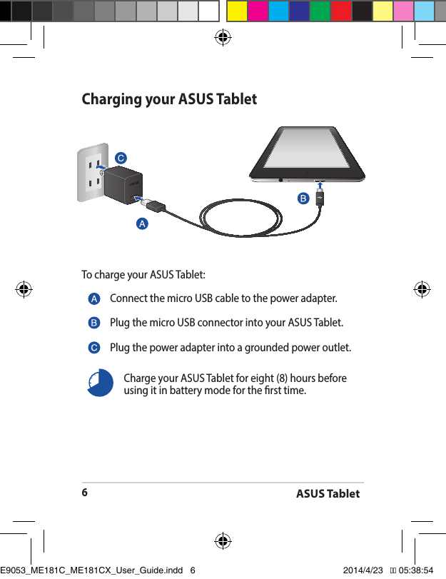 ASUS Tablet6Charging your ASUS TabletTo charge your ASUS Tablet:Connect the micro USB cable to the power adapter.Plug the micro USB connector into your ASUS Tablet.Plug the power adapter into a grounded power outlet.Charge your ASUS Tablet for eight (8) hours before using it in battery mode for the rst time.E9053_ME181C_ME181CX_User_Guide.indd   6 2014/4/23   �� 05:38:54