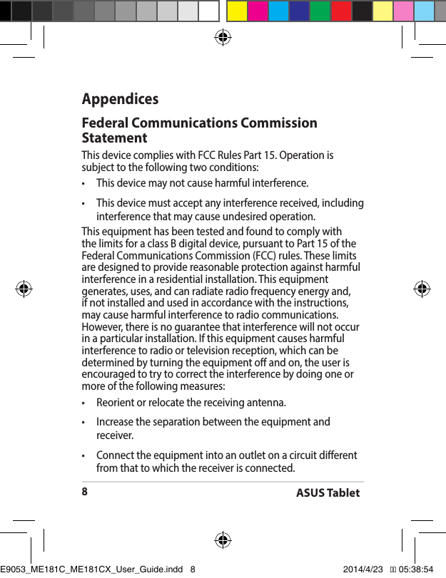 ASUS Tablet8AppendicesFederal Communications Commission StatementThis device complies with FCC Rules Part 15. Operation is subject to the following two conditions:• Thisdevicemaynotcauseharmfulinterference.• Thisdevicemustacceptanyinterferencereceived,includinginterference that may cause undesired operation.This equipment has been tested and found to comply with the limits for a class B digital device, pursuant to Part 15 of the Federal Communications Commission (FCC) rules. These limits are designed to provide reasonable protection against harmful interference in a residential installation. This equipment generates, uses, and can radiate radio frequency energy and, if not installed and used in accordance with the instructions, may cause harmful interference to radio communications. However, there is no guarantee that interference will not occur inaparticularinstallation.Ifthisequipmentcausesharmfulinterference to radio or television reception, which can be determined by turning the equipment o and on, the user is encouraged to try to correct the interference by doing one or more of the following measures:• Reorientorrelocatethereceivingantenna.• Increasetheseparationbetweentheequipmentandreceiver.• Connecttheequipmentintoanoutletonacircuitdierentfrom that to which the receiver is connected.E9053_ME181C_ME181CX_User_Guide.indd   8 2014/4/23   �� 05:38:54