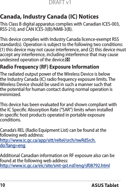 ASUS Tablet10DRAFT v1Canada, Industry Canada (IC) Notices ThisClassBdigitalapparatuscomplieswithCanadianICES-003,RSS-210,andCANICES-3(B)/NMB-3(B). This device complies with Industry Canada licence-exempt RSS standard(s). Operation is subject to the following two conditions: (1) this device may not cause interference, and (2) this device must accept any interference, including interference that may cause undesired operation of the device.    Radio Frequency (RF) Exposure Information TheradiatedoutputpoweroftheWirelessDeviceisbelowtheIndustryCanada(IC)radiofrequencyexposurelimits.TheWirelessDeviceshouldbeusedinsuchamannersuchthatthe potential for human contact during normal operation is minimized. This device has been evaluated for and shown compliant with theICSpecicAbsorptionRate(“SAR”)limitswheninstalledin specic host products operated in portable exposure conditions.Canada’s REL (Radio Equipment List) can be found at the following web address: http://www.ic.gc.ca/app/sitt/reltel/srch/nwRdSrch.do?lang=eng Additional Canadian information on RF exposure also can be found at the following web address:  http://www.ic.gc.ca/eic/site/smt-gst.nsf/eng/sf08792.html                    