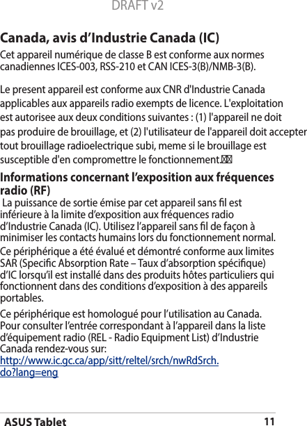 ASUS Tablet11DRAFT v2Canada, avis d’Industrie Canada (IC)Cet appareil numérique de classe B est conforme aux normes canadiennesICES-003,RSS-210etCANICES-3(B)/NMB-3(B).Le present appareil est conforme aux CNR d&apos;Industrie Canada applicables aux appareils radio exempts de licence. L&apos;exploitation est autorisee aux deux conditions suivantes : (1) l&apos;appareil ne doit pas produire de brouillage, et (2) l&apos;utilisateur de l&apos;appareil doit accepter tout brouillage radioelectrique subi, meme si le brouillage est susceptible d&apos;en compromettre le fonctionnement.Informations concernant l’exposition aux fréquences radio (RF) La puissance de sortie émise par cet appareil sans l est inférieure à la limite d’exposition aux fréquences radio d’IndustrieCanada(IC).Utilisezl’appareilsansldefaçonàminimiser les contacts humains lors du fonctionnement normal. Ce périphérique a été évalué et démontré conforme aux limites SAR (Specic Absorption Rate – Taux d’absorption spécique) d’IClorsqu’ilestinstallédansdesproduitshôtesparticuliersquifonctionnent dans des conditions d’exposition à des appareils portables. Ce périphérique est homologué pour l’utilisation au Canada. Pour consulter l’entrée correspondant à l’appareil dans la liste d’équipementradio(REL-RadioEquipmentList)d’IndustrieCanada rendez-vous sur:http://www.ic.gc.ca/app/sitt/reltel/srch/nwRdSrch.do?lang=eng