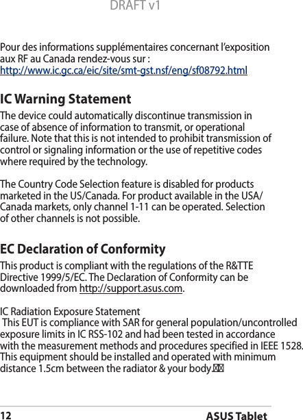 ASUS Tablet12DRAFT v1Pour des informations supplémentaires concernant l’exposition aux RF au Canada rendez-vous sur :http://www.ic.gc.ca/eic/site/smt-gst.nsf/eng/sf08792.htmlIC Warning StatementThe device could automatically discontinue transmission in case of absence of information to transmit, or operational failure. Note that this is not intended to prohibit transmission of control or signaling information or the use of repetitive codes where required by the technology.The Country Code Selection feature is disabled for products marketed in the US/Canada. For product available in the USA/Canada markets, only channel 1-11 can be operated. Selection of other channels is not possible.EC Declaration of ConformityThis product is compliant with the regulations of the R&amp;TTE Directive 1999/5/EC. The Declaration of Conformity can be downloaded from http://support.asus.com. IC Radiation Exposure Statement This EUT is compliance with SAR for general population/uncontrolled exposure limits in IC RSS-102 and had been tested in accordance with the measurement methods and procedures specified in IEEE 1528. This equipment should be installed and operated with minimum distance 1.5cm between the radiator &amp; your body.         