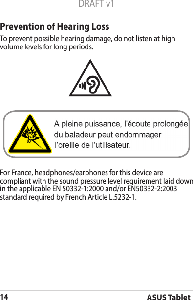 ASUS Tablet14DRAFT v1Prevention of Hearing LossTo prevent possible hearing damage, do not listen at high volume levels for long periods. For France, headphones/earphones for this device are compliant with the sound pressure level requirement laid down in the applicable EN 50332-1:2000 and/or EN50332-2:2003 standard required by French Article L.5232-1.