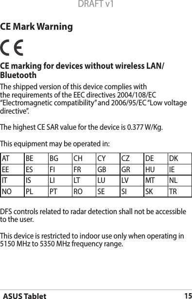 ASUS Tablet15DRAFT v1CE Mark WarningCE marking for devices without wireless LAN/ BluetoothThe shipped version of this device complies with the requirements of the EEC directives 2004/108/EC “Electromagneticcompatibility”and2006/95/EC“Lowvoltagedirective”.The highest CE SAR value for the device is 0.377        W/Kg.This equipment may be operated in:AT BE BG CH CY CZ DE DKEE ES FI FR GB GR HU IEIT IS LI LT LU LV MT NLNO PL PT RO SE SI SK TRDFS controls related to radar detection shall not be accessible to the user. This device is restricted to indoor use only when operating in 5150 MHz to 5350 MHz frequency range.