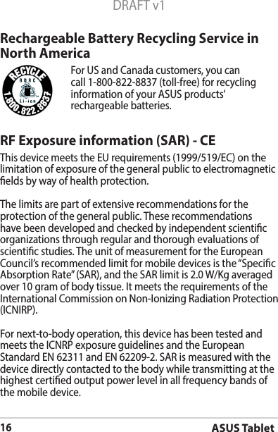 ASUS Tablet16DRAFT v1RF Exposure information (SAR) - CEThis device meets the EU requirements (1999/519/EC) on the limitation of exposure of the general public to electromagnetic elds by way of health protection.The limits are part of extensive recommendations for the protection of the general public. These recommendations have been developed and checked by independent scientic organizations through regular and thorough evaluations of scientic studies. The unit of measurement for the European Council’srecommendedlimitformobiledevicesisthe“SpecicAbsorptionRate”(SAR),andtheSARlimitis2.0W/Kgaveragedover10gramofbodytissue.ItmeetstherequirementsoftheInternationalCommissiononNon-IonizingRadiationProtection(ICNIRP).For next-to-body operation, this device has been tested and meetstheICNRPexposureguidelinesandtheEuropeanStandard EN 62311 and EN 62209-2. SAR is measured with the device directly contacted to the body while transmitting at the  highest certied output power level in all frequency bands of the mobile device.Rechargeable Battery Recycling Service in North AmericaFor US and Canada customers, you can call 1-800-822-8837 (toll-free) for recycling information of your ASUS products’ rechargeable batteries.