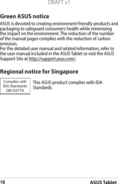 ASUS Tablet18DRAFT v1Green ASUS noticeASUS is devoted to creating environment-friendly products and packaging to safeguard consumers’ health while minimizing the impact on the environment. The reduction of the number of the manual pages complies with the reduction of carbon emission.For the detailed user manual and related information, refer to the user manual included in the ASUS Tablet or visit the ASUS Support Site at http://support.asus.com/.Regional notice for SingaporeThisASUSproductcomplieswithIDAStandards.Complies with IDA StandardsDB103778 