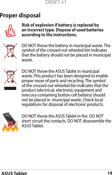 ASUS Tablet19DRAFT v1Proper disposalRisk of explosion if battery is replaced by an incorrect type. Dispose of used batteries according to the instructions.DO NOT throw the battery in municipal waste. The symbol of the crossed out wheeled bin indicates that the battery should not be placed in municipal waste.DO NOT throw the ASUS Tablet in municipal waste. This product has been designed to enable proper reuse of parts and recycling. The symbol of the crossed out wheeled bin indicates that the product (electrical, electronic equipment and mercury-containing button cell battery) should not be placed in  municipal waste. Check local regulations for disposal of electronic products.DO NOT throw the ASUS Tablet in re. DO NOT short circuit the contacts. DO NOT disassemble the ASUS Tablet.