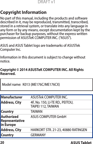 Model name:  K013 (ME176C/ME176CX)ASUS Tablet20DRAFT v1Copyright InformationNo part of this manual, including the products and software described in it, may be reproduced, transmitted, transcribed, stored in a retrieval system, or translate into any language in any form or by any means, except documentation kept by the purchaser for backup purposes, without the express written permissionofASUSTeKCOMPUTERINC.(“ASUS”).ASUS and ASUS Tablet logo are trademarks of ASUSTek ComputerInc.Informationinthisdocumentissubjecttochangewithoutnotice.Copyright © 2014 ASUSTeK COMPUTER INC. All Rights Reserved.Manufacturer ASUSTekCOMPUTERINC.Address, City 4F,No.150,LI-TERD.,PEITOU,TAIPEI112,TAIWANCountry TAIWANAuthorized Representative  in EuropeASUS COMPUTER GmbHAddress, City HARKORTSTR.21-23,40880RATINGENCountry GERMANY
