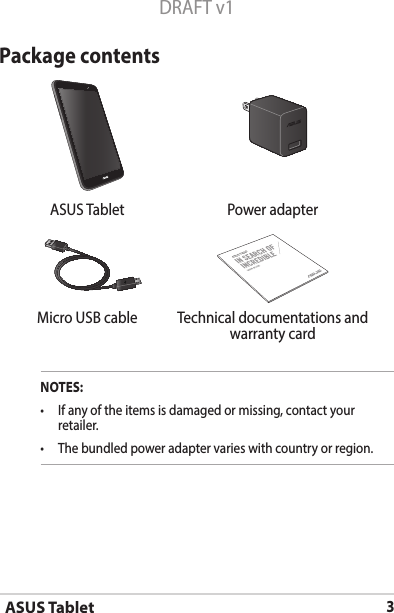 ASUS Tablet3DRAFT v1Package contentsNOTES:• Ifanyoftheitemsisdamagedormissing,contactyourretailer.• Thebundledpoweradaptervarieswithcountryorregion.  ASUS Tablet Power adapterASUS TabletMicro USB cable Technical documentations and warranty card