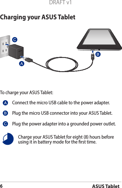 ASUS Tablet6DRAFT v1Charging your ASUS TabletTo charge your ASUS Tablet:Connect the micro USB cable to the power adapter.Plug the micro USB connector into your ASUS Tablet.Plug the power adapter into a grounded power outlet.Charge your ASUS Tablet for eight (8) hours before using it in battery mode for the rst time.