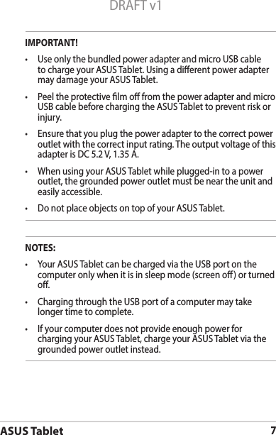 ASUS Tablet7DRAFT v1IMPORTANT!• UseonlythebundledpoweradapterandmicroUSBcableto charge your ASUS Tablet. Using a dierent power adapter may damage your ASUS Tablet.• PeeltheprotectivelmofromthepoweradapterandmicroUSB cable before charging the ASUS Tablet to prevent risk or injury. • Ensurethatyouplugthepoweradaptertothecorrectpoweroutlet with the correct input rating. The output voltage of this adapter is DC 5.2 V, 1.35 A.• WhenusingyourASUSTabletwhileplugged-intoapoweroutlet, the grounded power outlet must be near the unit and easily accessible.• DonotplaceobjectsontopofyourASUSTablet.NOTES:• YourASUSTabletcanbechargedviatheUSBportonthecomputer only when it is in sleep mode (screen o) or turned o.• ChargingthroughtheUSBportofacomputermaytakelonger time to complete.• Ifyourcomputerdoesnotprovideenoughpowerforcharging your ASUS Tablet, charge your ASUS Tablet via the grounded power outlet instead.