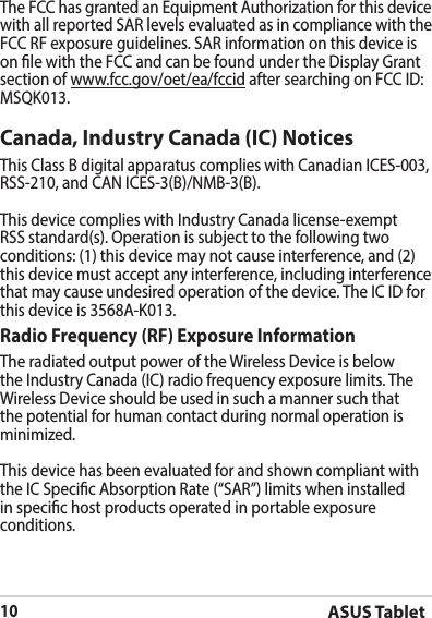 ASUS Tablet10Canada, Industry Canada (IC) Notices This Class B digital apparatus complies with Canadian ICES-003,  RSS-210, and CAN ICES-3(B)/NMB-3(B).This device complies with Industry Canada license-exempt RSS standard(s). Operation is subject to the following two conditions: (1) this device may not cause interference, and (2) this device must accept any interference, including interference that may cause undesired operation of the device. The IC ID for this device is 3568A-K013.Radio Frequency (RF) Exposure Information The radiated output power of the Wireless Device is below the Industry Canada (IC) radio frequency exposure limits. The Wireless Device should be used in such a manner such that the potential for human contact during normal operation is minimized. This device has been evaluated for and shown compliant with the IC Specic Absorption Rate (“SAR”) limits when installed in specic host products operated in portable exposure conditions.The FCC has granted an Equipment Authorization for this device with all reported SAR levels evaluated as in compliance with the FCC RF exposure guidelines. SAR information on this device is on le with the FCC and can be found under the Display Grant section of www.fcc.gov/oet/ea/fccid after searching on FCC ID: MSQK013.