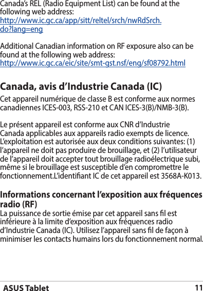 ASUS Tablet11Canada’s REL (Radio Equipment List) can be found at the following web address: http://www.ic.gc.ca/app/sitt/reltel/srch/nwRdSrch.do?lang=eng Additional Canadian information on RF exposure also can be found at the following web address: http://www.ic.gc.ca/eic/site/smt-gst.nsf/eng/sf08792.htmlCanada, avis d’Industrie Canada (IC)Cet appareil numérique de classe B est conforme aux normes canadiennes ICES-003, RSS-210 et CAN ICES-3(B)/NMB-3(B).Le présent appareil est conforme aux CNR d’Industrie Canada applicables aux appareils radio exempts de licence. L’exploitation est autorisée aux deux conditions suivantes: (1) l’appareil ne doit pas produire de brouillage, et (2) l’utilisateur de l’appareil doit accepter tout brouillage radioélectrique subi, même si le brouillage est susceptible d’en compromettre le fonctionnement.L’identiant IC de cet appareil est 3568A-K013.Informations concernant l’exposition aux fréquences radio (RF)La puissance de sortie émise par cet appareil sans l est inférieure à la limite d’exposition aux fréquences radio d’Industrie Canada (IC). Utilisez l’appareil sans l de façon à minimiser les contacts humains lors du fonctionnement normal.
