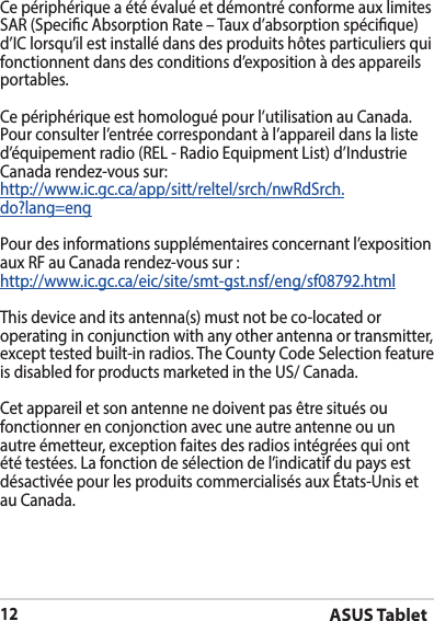 ASUS Tablet12Ce périphérique a été évalué et démontré conforme aux limites SAR (Specic Absorption Rate – Taux d’absorption spécique) d’IC lorsqu’il est installé dans des produits hôtes particuliers qui fonctionnent dans des conditions d’exposition à des appareils portables. Ce périphérique est homologué pour l’utilisation au Canada. Pour consulter l’entrée correspondant à l’appareil dans la liste d’équipement radio (REL - Radio Equipment List) d’Industrie Canada rendez-vous sur:http://www.ic.gc.ca/app/sitt/reltel/srch/nwRdSrch.do?lang=engPour des informations supplémentaires concernant l’exposition aux RF au Canada rendez-vous sur :http://www.ic.gc.ca/eic/site/smt-gst.nsf/eng/sf08792.htmlThis device and its antenna(s) must not be co-located or operating in conjunction with any other antenna or transmitter, except tested built-in radios. The County Code Selection feature is disabled for products marketed in the US/ Canada.Cet appareil et son antenne ne doivent pas être situés ou fonctionner en conjonction avec une autre antenne ou un autre émetteur, exception faites des radios intégrées qui ont été testées. La fonction de sélection de l’indicatif du pays est désactivée pour les produits commercialisés aux États-Unis et au Canada.