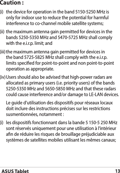 ASUS Tablet13Caution :(i)  the device for operation in the band 5150-5250 MHz is only for indoor use to reduce the potential for harmful interference to co-channel mobile satellite systems;(ii)  the maximum antenna gain permitted for devices in the bands 5250-5350 MHz and 5470-5725 MHz shall comply with the e.i.r.p. limit; and(iii) the maximum antenna gain permitted for devices in the band 5725-5825 MHz shall comply with the e.i.r.p. limits specied for point-to-point and non point-to-point operation as appropriate.(iv) Users should also be advised that high-power radars are allocated as primary users (i.e. priority users) of the bands 5250-5350 MHz and 5650-5850 MHz and that these radars could cause interference and/or damage to LE-LAN devices.  Le guide d’utilisation des dispositifs pour réseaux locaux doit inclure des instructions précises sur les restrictions susmentionnées, notamment :(i)  les dispositifs fonctionnant dans la bande 5 150-5 250 MHz sont réservés uniquement pour une utilisation à l’intérieur an de réduire les risques de brouillage préjudiciable aux systèmes de satellites mobiles utilisant les mêmes canaux;