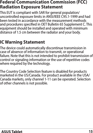 ASUS Tablet15IC Warning StatementThe device could automatically discontinue transmission in case of absence of information to transmit, or operational failure. Note that this is not intended to prohibit transmission of control or signaling information or the use of repetitive codes where required by the technology.The Country Code Selection feature is disabled for products marketed in the US/Canada. For product available in the USA/Canada markets, only channel 1-11 can be operated. Selection of other channels is not possible.Federal Communication Commission (FCC) Radiation Exposure StatementThis EUT is compliant with SAR for general population/uncontrolled exposure limits in ANSI/IEEE C95.1-1999 and had been tested in accordance with the measurement methods and procedures specied in OET Bulletin 65 Supplement C. This equipment should be installed and operated with minimum distance of 1.5 cm between the radiator and your body.