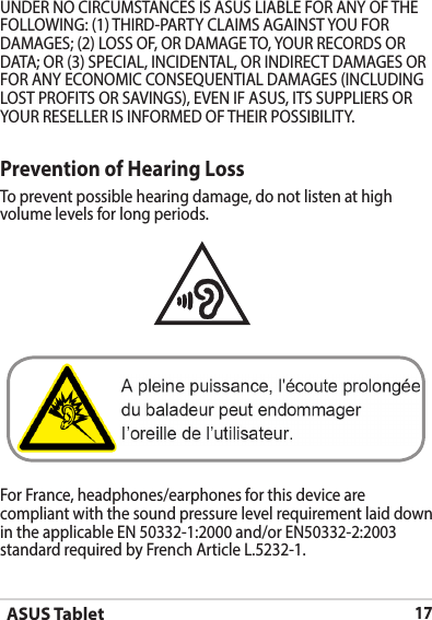 ASUS Tablet17Prevention of Hearing LossTo prevent possible hearing damage, do not listen at high volume levels for long periods. For France, headphones/earphones for this device are compliant with the sound pressure level requirement laid down in the applicable EN 50332-1:2000 and/or EN50332-2:2003 standard required by French Article L.5232-1.UNDER NO CIRCUMSTANCES IS ASUS LIABLE FOR ANY OF THE FOLLOWING: (1) THIRD-PARTY CLAIMS AGAINST YOU FOR DAMAGES; (2) LOSS OF, OR DAMAGE TO, YOUR RECORDS OR DATA; OR (3) SPECIAL, INCIDENTAL, OR INDIRECT DAMAGES OR FOR ANY ECONOMIC CONSEQUENTIAL DAMAGES (INCLUDING LOST PROFITS OR SAVINGS), EVEN IF ASUS, ITS SUPPLIERS OR YOUR RESELLER IS INFORMED OF THEIR POSSIBILITY.