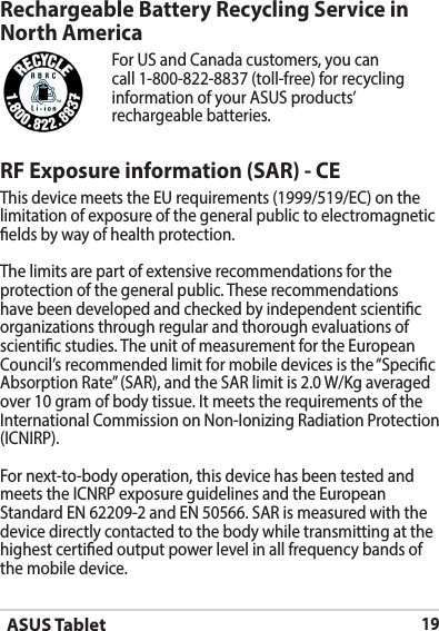 ASUS Tablet19RF Exposure information (SAR) - CEThis device meets the EU requirements (1999/519/EC) on the limitation of exposure of the general public to electromagnetic elds by way of health protection.The limits are part of extensive recommendations for the protection of the general public. These recommendations have been developed and checked by independent scientic organizations through regular and thorough evaluations of scientic studies. The unit of measurement for the European Council’s recommended limit for mobile devices is the “Specic Absorption Rate” (SAR), and the SAR limit is 2.0 W/Kg averaged over 10 gram of body tissue. It meets the requirements of the International Commission on Non-Ionizing Radiation Protection (ICNIRP).For next-to-body operation, this device has been tested and meets the ICNRP exposure guidelines and the European Standard EN 62209-2 and EN 50566. SAR is measured with the device directly contacted to the body while transmitting at the  highest certied output power level in all frequency bands of the mobile device.Rechargeable Battery Recycling Service in North AmericaFor US and Canada customers, you can call 1-800-822-8837 (toll-free) for recycling information of your ASUS products’ rechargeable batteries.