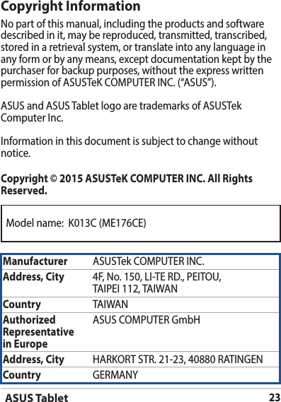 ASUS Tablet23Model name:  K013C (ME176CE)Copyright InformationNo part of this manual, including the products and software described in it, may be reproduced, transmitted, transcribed, stored in a retrieval system, or translate into any language in any form or by any means, except documentation kept by the purchaser for backup purposes, without the express written permission of ASUSTeK COMPUTER INC. (“ASUS”).ASUS and ASUS Tablet logo are trademarks of ASUSTek Computer Inc. Information in this document is subject to change without notice.Copyright © 2015 ASUSTeK COMPUTER INC. All Rights Reserved.Manufacturer ASUSTek COMPUTER INC.Address, City 4F, No. 150, LI-TE RD., PEITOU, TAIPEI 112, TAIWANCountry TAIWANAuthorized Representative  in EuropeASUS COMPUTER GmbHAddress, City HARKORT STR. 21-23, 40880 RATINGENCountry GERMANY