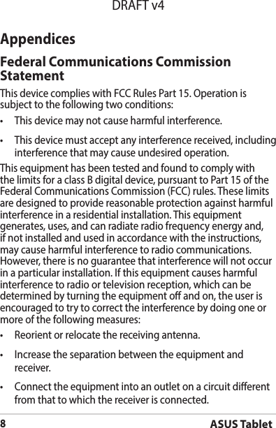 ASUS Tablet8DRAFT v4AppendicesFederal Communications Commission StatementThis device complies with FCC Rules Part 15. Operation is subject to the following two conditions:• Thisdevicemaynotcauseharmfulinterference.• Thisdevicemustacceptanyinterferencereceived,includinginterference that may cause undesired operation.This equipment has been tested and found to comply with the limits for a class B digital device, pursuant to Part 15 of the Federal Communications Commission (FCC) rules. These limits are designed to provide reasonable protection against harmful interference in a residential installation. This equipment generates, uses, and can radiate radio frequency energy and, if not installed and used in accordance with the instructions, may cause harmful interference to radio communications. However, there is no guarantee that interference will not occur inaparticularinstallation.Ifthisequipmentcausesharmfulinterference to radio or television reception, which can be determined by turning the equipment o and on, the user is encouraged to try to correct the interference by doing one or more of the following measures:• Reorientorrelocatethereceivingantenna.• Increasetheseparationbetweentheequipmentandreceiver.• Connecttheequipmentintoanoutletonacircuitdierentfrom that to which the receiver is connected.