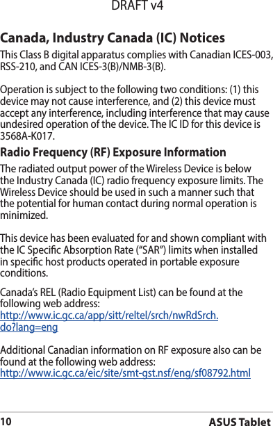 ASUS Tablet10DRAFT v4Canada, Industry Canada (IC) Notices ThisClassBdigitalapparatuscomplieswithCanadianICES-003,RSS-210,andCANICES-3(B)/NMB-3(B).Operation is subject to the following two conditions: (1) this device may not cause interference, and (2) this device must accept any interference, including interference that may cause undesiredoperationofthedevice.TheICIDforthisdeviceis3568A-K017.Radio Frequency (RF) Exposure Information The radiated output power of the Wireless Device is below theIndustryCanada(IC)radiofrequencyexposurelimits.TheWireless Device should be used in such a manner such that the potential for human contact during normal operation is minimized. This device has been evaluated for and shown compliant with theICSpecicAbsorptionRate(“SAR”)limitswheninstalledin specic host products operated in portable exposure conditions.Canada’s REL (Radio Equipment List) can be found at the following web address: http://www.ic.gc.ca/app/sitt/reltel/srch/nwRdSrch.do?lang=eng Additional Canadian information on RF exposure also can be found at the following web address: http://www.ic.gc.ca/eic/site/smt-gst.nsf/eng/sf08792.html