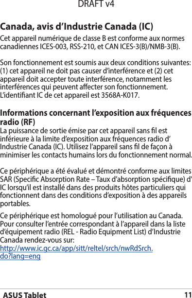 ASUS Tablet11DRAFT v4Canada, avis d’Industrie Canada (IC)Cet appareil numérique de classe B est conforme aux normes canadiennesICES-003,RSS-210,etCANICES-3(B)/NMB-3(B).Son fonctionnement est soumis aux deux conditions suivantes: (1) cet appareil ne doit pas causer d’interférence et (2) cet appareil doit accepter toute interférence, notamment les interférences qui peuvent aecter son fonctionnement. L’identiantICdecetappareilest3568A-K017.Informations concernant l’exposition aux fréquences radio (RF)La puissance de sortie émise par cet appareil sans l est inférieure à la limite d’exposition aux fréquences radio d’IndustrieCanada(IC).Utilisezl’appareilsansldefaçonàminimiser les contacts humains lors du fonctionnement normal.Ce périphérique a été évalué et démontré conforme aux limites SAR (Specic Absorption Rate – Taux d’absorption spécique) d’IClorsqu’ilestinstallédansdesproduitshôtesparticuliersquifonctionnent dans des conditions d’exposition à des appareils portables.Ce périphérique est homologué pour l’utilisation au Canada. Pour consulter l’entrée correspondant à l’appareil dans la liste d’équipementradio(REL-RadioEquipmentList)d’IndustrieCanada rendez-vous sur:http://www.ic.gc.ca/app/sitt/reltel/srch/nwRdSrch.do?lang=eng