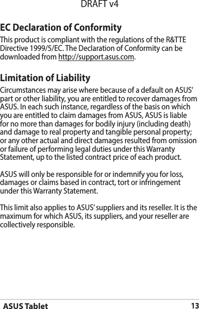 ASUS Tablet13DRAFT v4EC Declaration of ConformityThis product is compliant with the regulations of the R&amp;TTE Directive 1999/5/EC. The Declaration of Conformity can be downloaded from http://support.asus.com.Limitation of LiabilityCircumstances may arise where because of a default on ASUS’ part or other liability, you are entitled to recover damages from ASUS.Ineachsuchinstance,regardlessofthebasisonwhichyou are entitled to claim damages from ASUS, ASUS is liable for no more than damages for bodily injury (including death) and damage to real property and tangible personal property; or any other actual and direct damages resulted from omission or failure of performing legal duties under this Warranty Statement, up to the listed contract price of each product.ASUS will only be responsible for or indemnify you for loss, damages or claims based in contract, tort or infringement under this Warranty Statement.ThislimitalsoappliestoASUS’suppliersanditsreseller.Itisthemaximum for which ASUS, its suppliers, and your reseller are collectively responsible.
