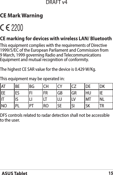 ASUS Tablet15DRAFT v4CE Mark WarningCE marking for devices with wireless LAN/ BluetoothThis equipment complies with the requirements of Directive 1999/5/EC of the European Parliament and Commission from 9 March, 1999 governing Radio and Telecommunications Equipment and mutual recognition of conformity.The highest CE SAR value for the device is 0.429 W/Kg.This equipment may be operated in:AT BE BG CH CY CZ DE DKEE ES FI FR GB GR HU IEIT IS LI LT LU LV MT NLNO PL PT RO SE SI SK TRDFS controls related to radar detection shall not be accessible to the user. 