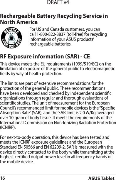 ASUS Tablet16DRAFT v4RF Exposure information (SAR) - CEThis device meets the EU requirements (1999/519/EC) on the limitation of exposure of the general public to electromagnetic elds by way of health protection.The limits are part of extensive recommendations for the protection of the general public. These recommendations have been developed and checked by independent scientic organizations through regular and thorough evaluations of scientic studies. The unit of measurement for the European Council’srecommendedlimitformobiledevicesisthe“SpecicAbsorptionRate”(SAR),andtheSARlimitis2.0W/Kgaveragedover10gramofbodytissue.ItmeetstherequirementsoftheInternationalCommissiononNon-IonizingRadiationProtection(ICNIRP).For next-to-body operation, this device has been tested and meetstheICNRPexposureguidelinesandtheEuropeanStandard EN 50566 and EN 62209-2. SAR is measured with the device directly contacted to the body while transmitting at the  highest certied output power level in all frequency bands of the mobile device.Rechargeable Battery Recycling Service in North AmericaFor US and Canada customers, you can call 1-800-822-8837 (toll-free) for recycling information of your ASUS products’ rechargeable batteries.