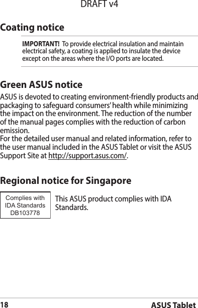 ASUS Tablet18DRAFT v4Coating noticeIMPORTANT!  To provide electrical insulation and maintain electrical safety, a coating is applied to insulate the device exceptontheareaswheretheI/Oportsarelocated.Green ASUS noticeASUS is devoted to creating environment-friendly products and packaging to safeguard consumers’ health while minimizing the impact on the environment. The reduction of the number of the manual pages complies with the reduction of carbon emission.For the detailed user manual and related information, refer to the user manual included in the ASUS Tablet or visit the ASUS Support Site at http://support.asus.com/.Regional notice for SingaporeThisASUSproductcomplieswithIDAStandards.Complies with IDA StandardsDB103778 